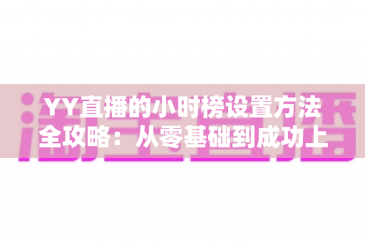 YY直播的小时榜设置方法全攻略：从零基础到成功上榜的完整指南，助你快速提升直播间人气与收益