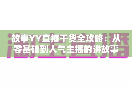 故事YY直播干货全攻略：从零基础到人气主播的讲故事实战指南