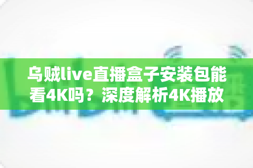 乌贼live直播盒子安装包能看4K吗？深度解析4K播放条件、安装注意事项与画质优化全攻略