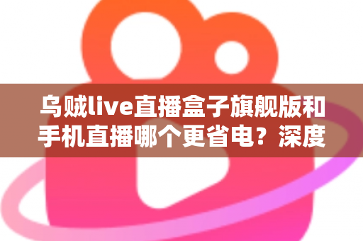 乌贼live直播盒子旗舰版和手机直播哪个更省电？深度功耗对比与省电选购指南