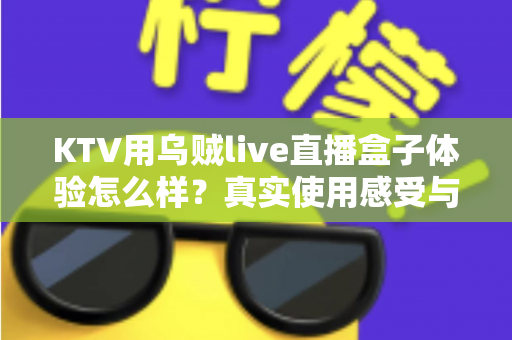 KTV用乌贼live直播盒子体验怎么样？真实使用感受与全面评测解析