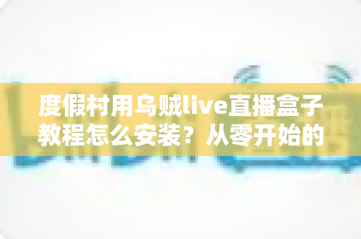 度假村用乌贼live直播盒子教程怎么安装？从零开始的完整安装与运营实战指南