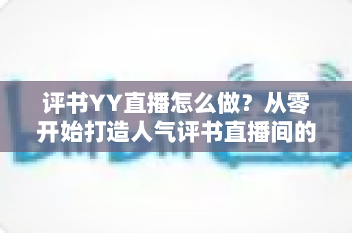 评书YY直播怎么做?从零开始打造人气评书直播间的完整实战指南 评书YY直播怎么做?从零开始打造人气评书直播间的完整实战指南