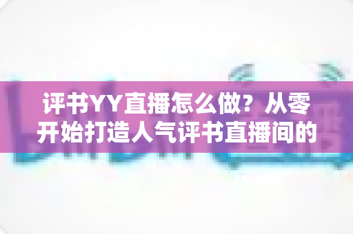 评书YY直播怎么做?从零开始打造人气评书直播间的完整实战指南 评书YY直播怎么做?从零开始打造人气评书直播间的完整实战指南