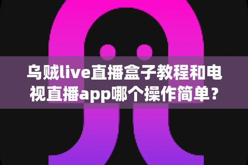 乌贼live直播盒子教程和电视直播app哪个操作简单？新手必看的全方位对比指南