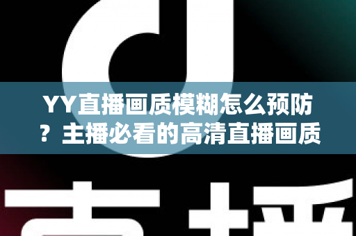 YY直播画质模糊怎么预防？主播必看的高清直播画质提升与避坑全指南