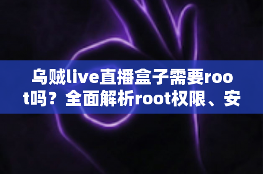 乌贼live直播盒子需要root吗？全面解析root权限、安装使用与安全注意事项