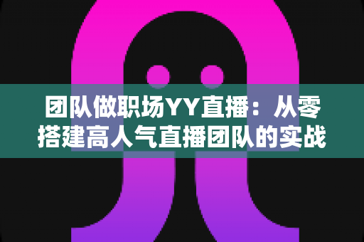 团队做职场YY直播:从零搭建高人气直播团队的实战运营指南 团队做职场YY直播:从零搭建高人气直播团队的实战运营指南