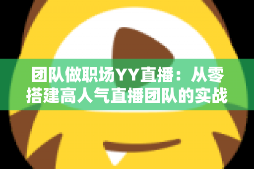 团队做职场YY直播：从零搭建高人气直播团队的实战运营指南