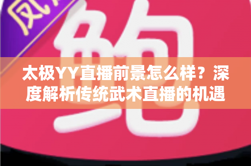 太极YY直播前景怎么样？深度解析传统武术直播的机遇与变现路径