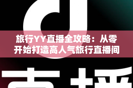 旅行YY直播全攻略：从零开始打造高人气旅行直播间的完整实战指南