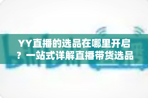 YY直播的选品在哪里开启？一站式详解直播带货选品功能的开启方法与运营技巧