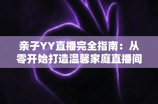 亲子YY直播完全指南:从零开始打造温馨家庭直播间的实战秘籍 亲子YY直播完全指南:从零开始打造温馨家庭直播间的实战秘籍
