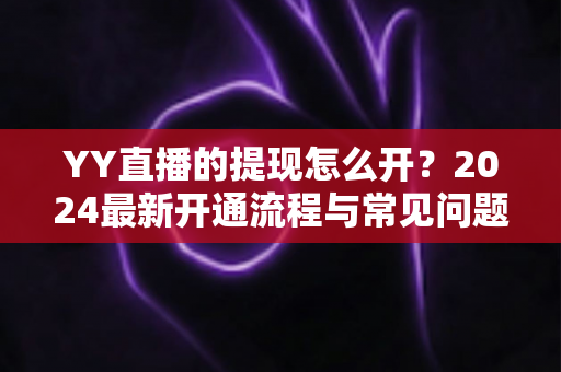 YY直播的提现怎么开？2024最新开通流程与常见问题全解析
