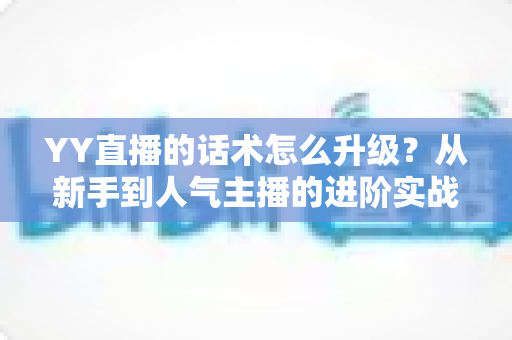YY直播的话术怎么升级？从新手到人气主播的进阶实战指南