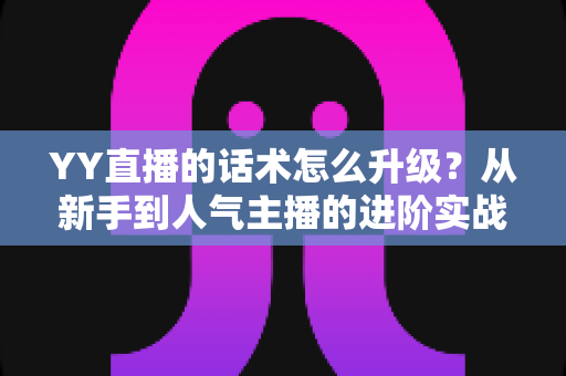 YY直播的话术怎么升级？从新手到人气主播的进阶实战指南