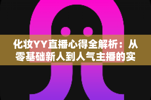 化妆YY直播心得全解析：从零基础新人到人气主播的实战经验、设备技巧与涨粉秘籍一站式指南