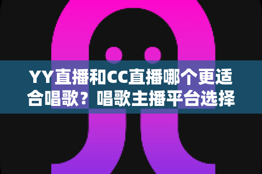 YY直播和CC直播哪个更适合唱歌？唱歌主播平台选择深度评测与实用指南