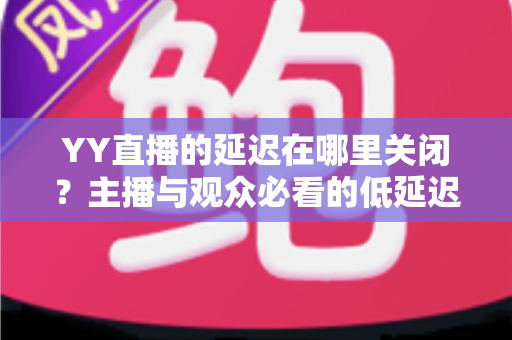 YY直播的延迟在哪里关闭?主播与观众必看的低延迟设置全攻略 YY直播的延迟在哪里关闭?主播与观众必看的低延迟设置全攻略