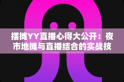 摆摊YY直播心得大公开：夜市地摊与直播结合的实战技巧、涨粉方法与变现思路全解析