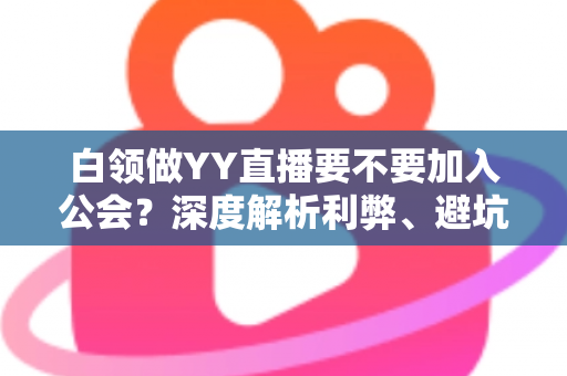 白领做YY直播要不要加入公会？深度解析利弊、避坑指南与最佳选择策略