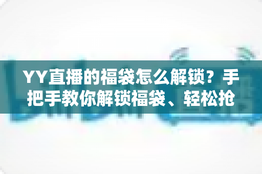 YY直播的福袋怎么解锁？手把手教你解锁福袋、轻松抢直播间福利的全攻略