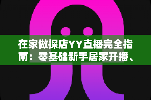 在家做探店YY直播完全指南:零基础新手居家开播、涨粉与变现全攻略 在家做探店YY直播完全指南:零基础新手居家开播、涨粉与变现全攻略