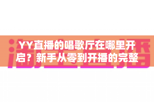 YY直播的唱歌厅在哪里开启?新手从零到开播的完整指南与运营秘籍 YY直播的唱歌厅在哪里开启?新手从零到开播的完整指南与运营秘籍