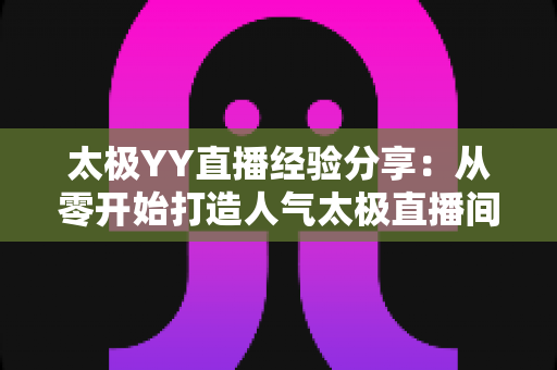 太极YY直播经验分享:从零开始打造人气太极直播间的实战指南 太极YY直播经验分享:从零开始打造人气太极直播间的实战指南