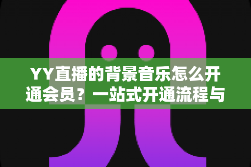 YY直播的背景音乐怎么开通会员?一站式开通流程与实用技巧全解析 YY直播的背景音乐怎么开通会员?一站式开通流程与实用技巧全解析