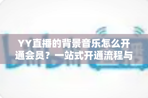 YY直播的背景音乐怎么开通会员?一站式开通流程与实用技巧全解析 YY直播的背景音乐怎么开通会员?一站式开通流程与实用技巧全解析