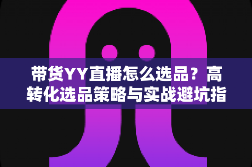 带货YY直播怎么选品?高转化选品策略与实战避坑指南全解析 带货YY直播怎么选品?高转化选品策略与实战避坑指南全解析