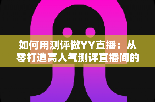 如何用测评做YY直播：从零打造高人气测评直播间的实战指南