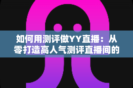 如何用测评做YY直播：从零打造高人气测评直播间的实战指南