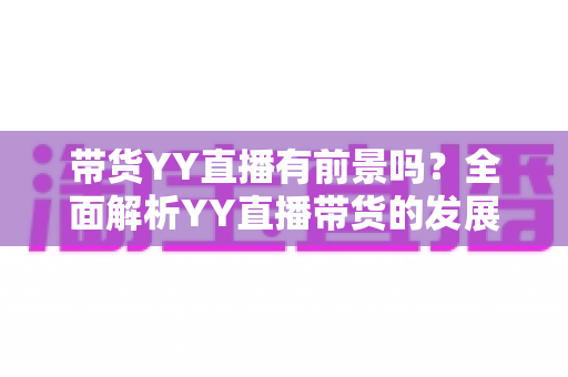 带货YY直播有前景吗？全面解析YY直播带货的发展潜力、优势挑战与实操指南