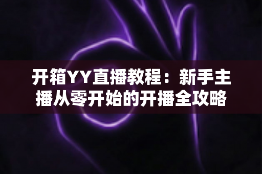 开箱YY直播教程：新手主播从零开始的开播全攻略