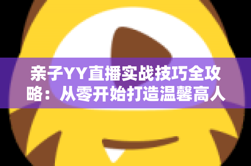 亲子YY直播实战技巧全攻略：从零开始打造温馨高人气家庭直播间