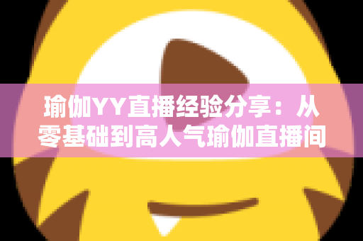 瑜伽YY直播经验分享:从零基础到高人气瑜伽直播间的实战指南 瑜伽YY直播经验分享:从零基础到高人气瑜伽直播间的实战指南