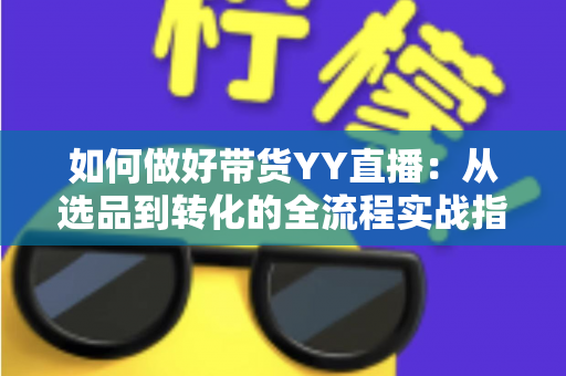 如何做好带货YY直播：从选品到转化的全流程实战指南，助你打造高人气高销量的直播间