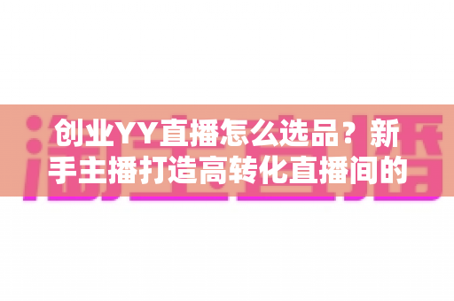 创业YY直播怎么选品?新手主播打造高转化直播间的选品全攻略 创业YY直播怎么选品?新手主播打造高转化直播间的选品全攻略
