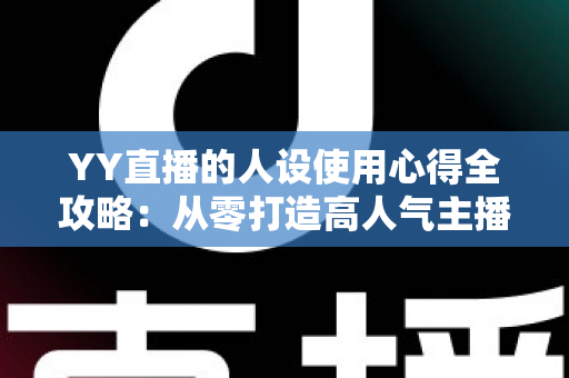 YY直播的人设使用心得全攻略：从零打造高人气主播形象的实用指南