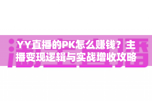 YY直播的PK怎么赚钱？主播变现逻辑与实战增收攻略全解析