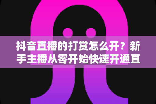 抖音直播的打赏怎么开？新手主播从零开始快速开通直播打赏权限的完整实操指南
