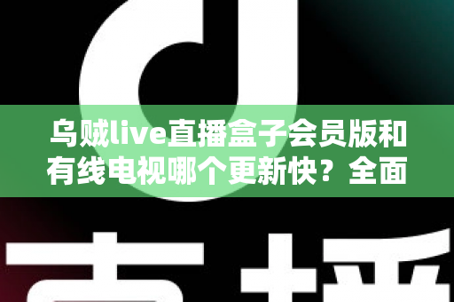 乌贼live直播盒子会员版和有线电视哪个更新快？全面解析内容更新速度差异