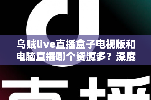 乌贼live直播盒子电视版和电脑直播哪个资源多?深度对比与实用选择指南 乌贼live直播盒子电视版和电脑直播哪个资源多?深度对比与实用选择指南