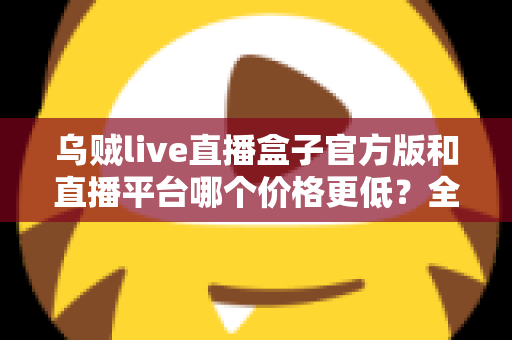 乌贼live直播盒子官方版和直播平台哪个价格更低？全网费用对比与省钱选购指南