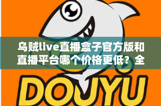 乌贼live直播盒子官方版和直播平台哪个价格更低？全网费用对比与省钱选购指南