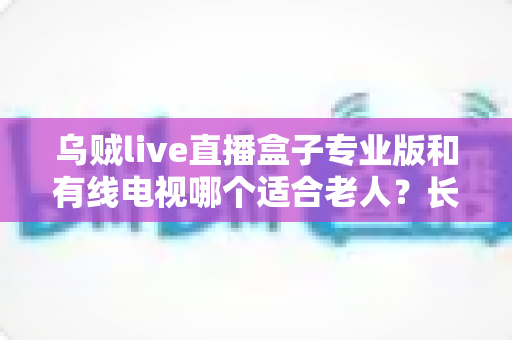 乌贼live直播盒子专业版和有线电视哪个适合老人？长辈家庭观影方案全面对比与选购指南