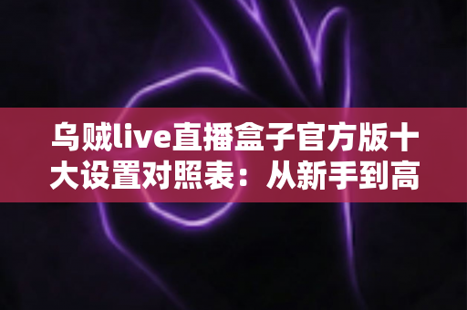 乌贼live直播盒子官方版十大设置对照表：从新手到高手的一站式画质调优实战指南