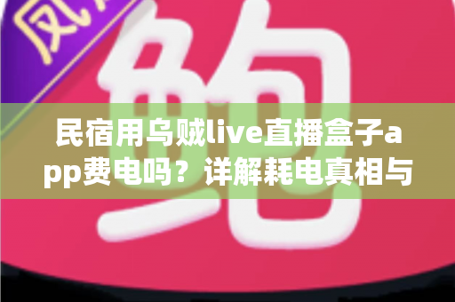 民宿用乌贼live直播盒子app费电吗?详解耗电真相与实用省电攻略 民宿用乌贼live直播盒子app费电吗?详解耗电真相与实用省电攻略